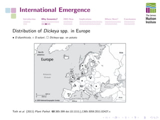 International Emergence
Introduction Why Genomics? 2003-Now Implications Where Next? Conclusions
Distribution of Dickeya spp. in Europe
• D.dianthicola; ◦ D.solani; Dickeya spp. on potato
Toth et al. (2011) Plant Pathol. 60:385-399 doi:10.1111/j.1365-3059.2011.02427.x
 