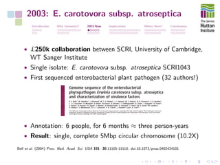 2003: E. carotovora subsp. atroseptica
Introduction Why Genomics? 2003-Now Implications Where Next? Conclusions
• £250k collaboration between SCRI, University of Cambridge,
WT Sanger Institute
• Single isolate: E. carotovora subsp. atroseptica SCRI1043
• First sequenced enterobacterial plant pathogen (32 authors!)
• Annotation: 6 people, for 6 months ≈ three person-years
• Result: single, complete 5Mbp circular chromosome (10.2X)
Bell et al. (2004) Proc. Natl. Acad. Sci. USA 101: 30:11105-11110. doi:10.1073/pnas.0402424101
 