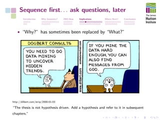 Sequence ﬁrst. . . ask questions, later
Introduction Why Genomics? 2003-Now Implications Where Next? Conclusions
• “Why?” has sometimes been replaced by “What?”
http://dilbert.com/strip/2000-01-03
“The thesis is not hypothesis driven. Add a hypothesis and refer to it in subsequent
chapters.”
 