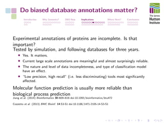Do biased database annotations matter?
Introduction Why Genomics? 2003-Now Implications Where Next? Conclusions
Experimental annotations of proteins are incomplete. Is that
important?
Tested by simulation, and following databases for three years.
• Yes. It matters.
• Current large scale annotations are meaningful and almost surprisingly reliable.
• The nature and level of data incompleteness, and type of classiﬁcation model
have an eﬀect.
• “Low precision, high recall” (i.e. less discriminating) tools most signiﬁcantly
aﬀected.
Molecular function prediction is usually more reliable than
biological process prediction
Jiang et al. (2014) Bioinformatics 30:i609-i616 doi:10.1093/bioinformatics/btu472
Cozzetto et al. (2013) BMC Bioinf. 14:S3-S1 doi:10.1186/1471-2105-14-S3-S1
 