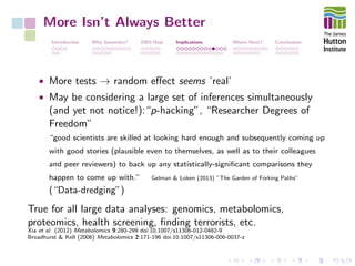 More Isn’t Always Better
Introduction Why Genomics? 2003-Now Implications Where Next? Conclusions
• More tests → random eﬀect seems ’real’
• May be considering a large set of inferences simultaneously
(and yet not notice!):“p-hacking”, “Researcher Degrees of
Freedom”
“good scientists are skilled at looking hard enough and subsequently coming up
with good stories (plausible even to themselves, as well as to their colleagues
and peer reviewers) to back up any statistically-signiﬁcant comparisons they
happen to come up with.” Gelman & Loken (2013) ”The Garden of Forking Paths”
(“Data-dredging”)
True for all large data analyses: genomics, metabolomics,
proteomics, health screening, ﬁnding terrorists, etc.
Xia et al. (2012) Metabolomics 9:280-299 doi:10.1007/s11306-012-0482-9
Broadhurst & Kell (2006) Metabolomics 2:171-196 doi:10.1007/s11306-006-0037-z
 