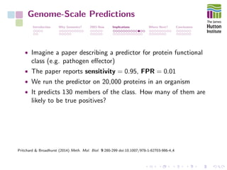 Genome-Scale Predictions
Introduction Why Genomics? 2003-Now Implications Where Next? Conclusions
• Imagine a paper describing a predictor for protein functional
class (e.g. pathogen eﬀector)
• The paper reports sensitivity = 0.95, FPR = 0.01
• We run the predictor on 20,000 proteins in an organism
• It predicts 130 members of the class. How many of them are
likely to be true positives?
Pritchard & Broadhurst (2014) Meth. Mol. Biol. 9:280-299 doi:10.1007/978-1-62703-986-4 4
 