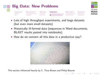 Big Data: New Problems
Introduction Why Genomics? 2003-Now Implications Where Next? Conclusions
• Lots of high throughput experiments, and large datasets
(but even more small datasets)
• Historically ill-formed data (sequences in Word documents,
BLAST results pasted into notebooks).
• How do we connect all this data in a productive way?
This section inﬂuenced heavily by C. Titus Brown and Philip Bourne
 