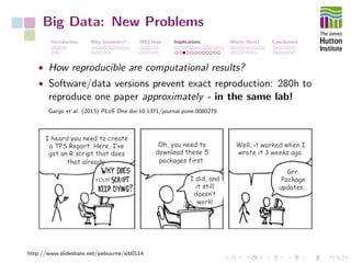 Big Data: New Problems
Introduction Why Genomics? 2003-Now Implications Where Next? Conclusions
• How reproducible are computational results?
• Software/data versions prevent exact reproduction: 280h to
reproduce one paper approximately - in the same lab!
Garijo et al. (2013) PLoS One doi:10.1371/journal.pone.0080278
http://www.slideshare.net/pebourne/sib0114
 