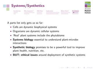 Systems/Synthetics
Introduction Why Genomics? 2003-Now Implications Where Next? Conclusions
A parts list only gets us so far:
• Cells are dynamic biophysical systems
• Organisms are dynamic cellular systems
• ‘Real’ plant systems include the phytobiome
• Systems biology essential to understand plant-microbe
interactions
• Synthetic biology promises to be a powerful tool to improve
plant health, nutrition, etc.
• BUT: ethical issues around deployment of synthetic systems
 