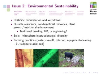 Issue 2: Environmental Sustainability
Introduction Why Genomics? 2003-Now Implications Where Next? Conclusions
• Pesticide minimisation and withdrawal
• Durable resistance, soil-beneﬁcial microbes, plant
growth/nutritional enhancement
• Traditional breeding, GM, or engineering?
• Soils: rhizosphere interactions/soil diversity
• Farming practices (water run-oﬀ, rotation, equipment-cleaning
- EU sulphuric acid ban)
 