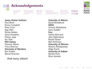 Acknowledgements
Introduction Why Genomics? 2003-Now Implications Where Next? Conclusions
James Hutton Institute
Paul Birch
Emma Campbell
Peter Cock
Ingo Hein
Nicola Holden
Sonia Humphris
Florian Jupe
Ian Toth
NUI Galway
Florence Abram
Fiona Brennan
University of Aberdeen
Ken Forbes
Norval Strachan
University of Alberta
David Broadhurst
SASA
Vincent Mulholland
Gerry Saddler
Fera
Valerie Bertrand
John Elphinstone
Rachel Glover
Neil Parkinson
University of M¨unster
Martina Bielaszewska
Helge Karch
University of Salford
Natalie Ferry
Ryan Joynson
And many others!
 