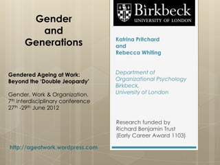 Gender
         and
                                   Katrina Pritchard
      Generations                  and
                                   Rebecca Whiting



Gendered Ageing at Work:           Department of
Beyond the ‘Double Jeopardy’       Organizational Psychology
                                   Birkbeck,
Gender, Work & Organization.       University of London
7th interdisciplinary conference
27th -29th June 2012

                                   Research funded by
                                   Richard Benjamin Trust
                                   (Early Career Award 1103)

http://ageatwork.wordpress.com
 