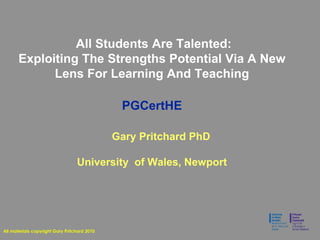 All Students Are Talented:
Exploiting The Strengths Potential Via A New
Lens For Learning And Teaching
PGCertHE
Gary Pritchard PhD
University of Wales, Newport
All materials copyright Gary Pritchard 2010
 