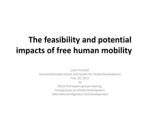 The feasibility and potential
impacts of free human mobility
Lant Pritchett
Harvard Kennedy School and Center for Global Development
Feb. 24, 2015
At
OECD first expert group meeting:
Perspectives on Global Development
International Migration and Development
 