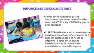DISPOSICIONES GENERALES DE PRITE
Se rige por lo establecido para la
instituciones educativas, de conformidad
con el art.66° de la ley N°28044 ley general
de la educación .
El PRITE brinda educación no escolarizada e
individualizada niños y niñas menores de 6
años con discapacidad o en riesgo de
adquirirla , a cargo de un equipo
interdisciplinario, de profesionales
especialistas en educación especial
 