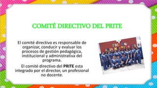 COMITÉ DIRECTIVO DEL PRITE
El comité directivo es responsable de
organizar, conducir y evaluar los
procesos de gestión pedagógica,
institucional y administrativa del
programa.
El comité directivo del PRITE esta
integrado por el director, un profesional
no docente.
 