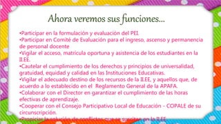 Ahora veremos sus funciones...
•Participar en la formulación y evaluación del PEI.
•Participar en Comité de Evaluación para el ingreso, ascenso y permanencia
de personal docente
•Vigilar el acceso, matrícula oportuna y asistencia de los estudiantes en la
II.EE.
•Cautelar el cumplimiento de los derechos y principios de universalidad,
gratuidad, equidad y calidad en las Instituciones Educativas.
•Vigilar el adecuado destino de los recursos de la II.EE, y aquellos que, de
acuerdo a lo establecido en el Reglamento General de la APAFA.
•Colaborar con el Director en garantizar el cumplimiento de las horas
efectivas de aprendizaje.
•Cooperar con el Consejo Participativo Local de Educación - COPALE de su
circunscripción.
•Propiciar la solución de conflictos que se susciten en la II.EE.
 