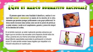 En el ámbito nacional, se están realizando grandes esfuerzos por
lograr que se conciba a las escuelas como espacios donde todos los
niños y jóvenes de una misma comunidad aprender juntos
desarrollando capacidades esenciales la participación e inclusión
social. En este sentido existen bases legales que respaldan a la
inclusión educativa en nuestro país.
 