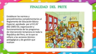 FINALIDAD DEL PRITE
Establecer las normas y
procedimientos complementarios al
Reglamento de Educación Básica
Especial, aprobado por el D.S.N°
002-2005-ED, organización y
funcionamiento de los programas
de intervención temprana en toda la
República del Perú, en lo que se
refiere a las acciones técnico-
pedagógicas y de gestión que
realizan
 