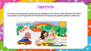 OBJETIVOS
• Promover una educación oportuna y de calidad en los niños y niñas menores de 6 años
que asisten a los Programas de Intervención Temprana de gestión pública o particular.
 