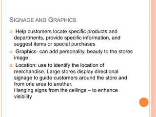 SIGNAGE AND GRAPHICS
 Help customers locate specific products and
departments, provide specific information, and
suggest items or special purchases
 Graphics- can add personality, beauty to the stores
image
 Location: use to identify the location of
merchandise. Large stores display directional
signage to guide customers around the store and
from one area to another.
Hanging signs from the ceilings – to enhance
visibility
 