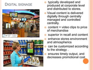 DIGITAL SIGNAGE
 typically developed and
produced at corporate level
and distributed to stores.
 Visual content is delivered
digitally through centrally
managed and controlled
centrally.
 content = video clips to price
of merchandise
 superior in recall and content
 enhance stores environment
and atmospherics
 can be customized according
to the strategy .
 ensures timely output, and
decreases promotional cost
 
