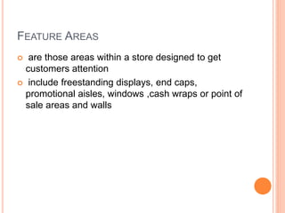 FEATURE AREAS
 are those areas within a store designed to get
customers attention
 include freestanding displays, end caps,
promotional aisles, windows ,cash wraps or point of
sale areas and walls
 