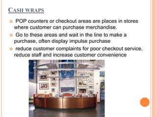 CASH WRAPS
 POP counters or checkout areas are places in stores
where customer can purchase merchandise.
 Go to these areas and wait in the line to make a
purchase, often display impulse purchase
 reduce customer complaints for poor checkout service,
reduce staff and increase customer convenience
 