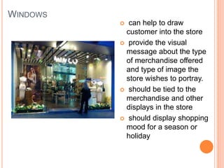 WINDOWS
 can help to draw
customer into the store
 provide the visual
message about the type
of merchandise offered
and type of image the
store wishes to portray.
 should be tied to the
merchandise and other
displays in the store
 should display shopping
mood for a season or
holiday
 