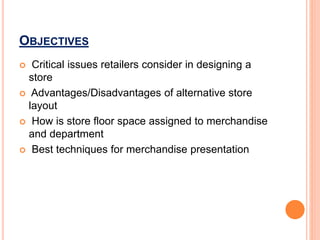 OBJECTIVES
 Critical issues retailers consider in designing a
store
 Advantages/Disadvantages of alternative store
layout
 How is store floor space assigned to merchandise
and department
 Best techniques for merchandise presentation
 
