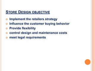 STORE DESIGN OBJECTIVE
 Implement the retailers strategy
 Influence the customer buying behavior
 Provide flexibility
 control design and maintenance costs
 meet legal requirements
 