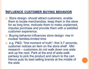 INFLUENCE CUSTOMER BUYING BEHAVIOR
 Store design- should attract customers, enable
them to locate merchandise, keep them in the store
for as long time, motivate them to make unplanned,
impulse purchase and provide them with a satisfied
customer experience.
 Buying behavior-influences store design: rise in
nuclear families-limited time
 e.g. P&G: “first moment of truth”- first 3-7 seconds,
customer notices an item on the store shelf . Mkt
research – customers do not walk down one aisle
and up the next. Park at the end of aisle-walk
partway to pick the product and return to the cart.
Hence puts its best selling brands at the middle of
the aisle
 
