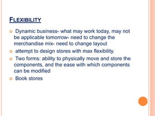 FLEXIBILITY
 Dynamic business- what may work today, may not
be applicable tomorrow- need to change the
merchandise mix- need to change layout
 attempt to design stores with max flexibility.
 Two forms: ability to physically move and store the
components, and the ease with which components
can be modified
 Book stores
 