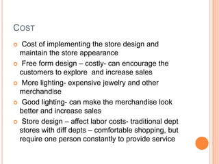 COST
 Cost of implementing the store design and
maintain the store appearance
 Free form design – costly- can encourage the
customers to explore and increase sales
 More lighting- expensive jewelry and other
merchandise
 Good lighting- can make the merchandise look
better and increase sales
 Store design – affect labor costs- traditional dept
stores with diff depts – comfortable shopping, but
require one person constantly to provide service
 