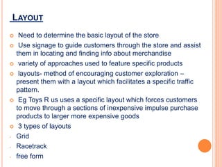 LAYOUT
 Need to determine the basic layout of the store
 Use signage to guide customers through the store and assist
them in locating and finding info about merchandise
 variety of approaches used to feature specific products
 layouts- method of encouraging customer exploration –
present them with a layout which facilitates a specific traffic
pattern.
 Eg Toys R us uses a specific layout which forces customers
to move through a sections of inexpensive impulse purchase
products to larger more expensive goods
 3 types of layouts
- Grid
- Racetrack
- free form
 