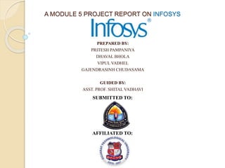 A MODULE 5 PROJECT REPORT ON INFOSYS
PREPARED BY:
PRITESH PAMPANIYA
DHAVAL BHOLA
VIPUL VADHEL
GAJENDRASINH CHUDASAMA
GUIDED BY:
ASST. PROF. SHITAL VADHAVI
SUBMITTED TO:
AFFILIATED TO:
 
