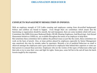 ORGANISATION BEHAVIOUR
CONFLICTS MANAGEMENT RESOLUTION IN INFOSYS:
With an employee strength of 2.92 Lakhs counting and employees coming from diversified background;
Politics and conflicts are bound to happen. Even though there are committees which ensure that the
functioning or organization should be smooth, fair and transparent, there are some incidents which still occur.
Committees like GRB (Grievance Redressal Body), HEAR (Hearing Employees And Resolving), Anti-Sexual
Harassment Initiatives (ASHI) etc. are available throughout the tenure of an employee to help them.
But sometimes these committees fail to address the political issues as just like the courts, these committees too
work on the basis of proofs. Also, at times politics played by employees especially by Senior Management
may unnoticed; this may by mistake rather by ignorance. Recently a lot of unethical behaviour on small is
observed amongst the employees and it goes unnoticed as employees hide behind their superiors or some use
their powers to conceal these activities. Employees who are the victims of this types of behaviours either quit
their jobs or try to raise their voice and fight for rights. Some pass, some fail but in the end all learn the harsh
lessons taught by the corporates.
 