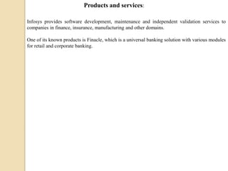 Infosys provides software development, maintenance and independent validation services to
companies in finance, insurance, manufacturing and other domains.
One of its known products is Finacle, which is a universal banking solution with various modules
for retail and corporate banking.
Products and services:
 