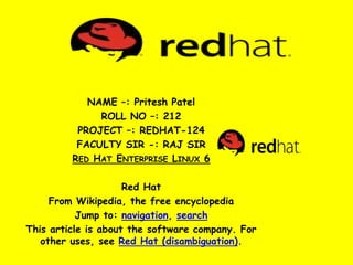 NAME –: Pritesh Patel
ROLL NO –: 212
PROJECT –: REDHAT-124
FACULTY SIR -: RAJ SIR
RED HAT ENTERPRISE LINUX 6
Red Hat
From Wikipedia, the free encyclopedia
Jump to: navigation, search
This article is about the software company. For
other uses, see Red Hat (disambiguation).
 