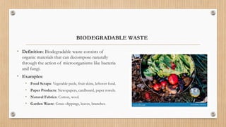 BIODEGRADABLE WASTE
• Definition: Biodegradable waste consists of
organic materials that can decompose naturally
through the action of microorganisms like bacteria
and fungi.
• Examples:
• Food Scraps: Vegetable peels, fruit skins, leftover food.
• Paper Products: Newspapers, cardboard, paper towels.
• Natural Fabrics: Cotton, wool.
• Garden Waste: Grass clippings, leaves, branches.
 
