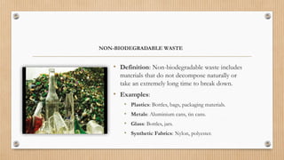 NON-BIODEGRADABLE WASTE
• Definition: Non-biodegradable waste includes
materials that do not decompose naturally or
take an extremely long time to break down.
• Examples:
• Plastics: Bottles, bags, packaging materials.
• Metals: Aluminium cans, tin cans.
• Glass: Bottles, jars.
• Synthetic Fabrics: Nylon, polyester.
 