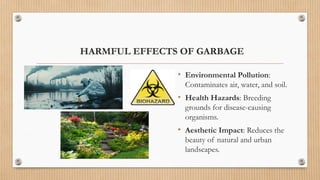 HARMFUL EFFECTS OF GARBAGE
• Environmental Pollution:
Contaminates air, water, and soil.
• Health Hazards: Breeding
grounds for disease-causing
organisms.
• Aesthetic Impact: Reduces the
beauty of natural and urban
landscapes.
 