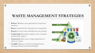 WASTE MANAGEMENT STRATEGIES
• Reduce: Minimize waste generation by using fewer
resources.
• Reuse: Extend the life of products by reusing them.
• Recycle: Convert waste materials into new products.
• Composting: Decompose organic waste to produce
nutrient-rich compost.
• Incineration: Burn waste at high temperatures to
reduce its volume.
• Landfills: Dispose of waste in designated areas,
ensuring minimal environmental impact.
 