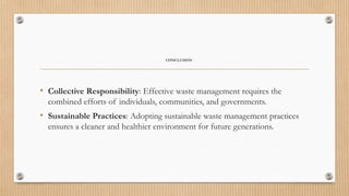 CONCLUSION
• Collective Responsibility: Effective waste management requires the
combined efforts of individuals, communities, and governments.
• Sustainable Practices: Adopting sustainable waste management practices
ensures a cleaner and healthier environment for future generations.
 