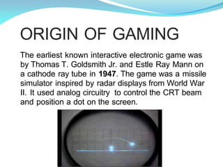 ORIGIN OF GAMING
The earliest known interactive electronic game was
by Thomas T. Goldsmith Jr. and Estle Ray Mann on
a cathode ray tube in 1947. The game was a missile
simulator inspired by radar displays from World War
II. It used analog circuitry to control the CRT beam
and position a dot on the screen.
 