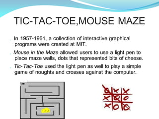 TIC-TAC-TOE,MOUSE MAZE
. In 1957-1961, a collection of interactive graphical
programs were created at MIT.
. Mouse in the Maze allowed users to use a light pen to
place maze walls, dots that represented bits of cheese.
. Tic-Tac-Toe used the light pen as well to play a simple
game of noughts and crosses against the computer.
 