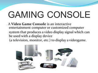 GAMING CONSOLE
. A Video Game Console is an interactive
entertainment computer or customized computer
system that produces a video display signal which can
be used with a display device
(a television, monitor, etc.) to display a videogame.
 