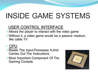 INSIDE GAME SYSTEMS
. USER CONTROL INTERFACE
>Allows the player to interact with the video game
>Without it, a video game would be a passive medium,
like cable TV
• CPU
>Reads The Input,Processes It,And
Carries Out The Instructions
>Most Important Component Of The
Gaming Console
 