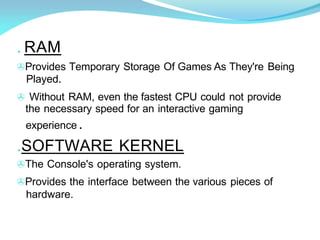 . RAM
>Provides Temporary Storage Of Games As They're Being
Played.
> Without RAM, even the fastest CPU could not provide
the necessary speed for an interactive gaming
experience .
.SOFTWARE KERNEL
>The Console's operating system.
>Provides the interface between the various pieces of
hardware.
 