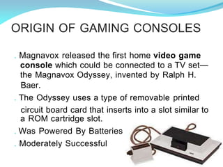 ORIGIN OF GAMING CONSOLES
. Magnavox released the first home video game
console which could be connected to a TV set—
the Magnavox Odyssey, invented by Ralph H.
Baer.
. The Odyssey uses a type of removable printed
circuit board card that inserts into a slot similar to
a ROM cartridge slot.
. Was Powered By Batteries
. Moderately Successful
 
