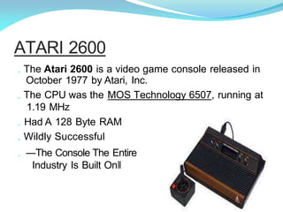 . The Atari 2600 is a video game console released in
October 1977 by Atari, Inc.
. The CPU was the MOS Technology 6507, running at
1.19 MHz
. Had A 128 Byte RAM
. Wildly Successful
. ―The Console The Entire
Industry Is Built On‖
ATARI 2600
 