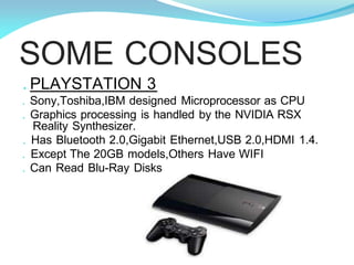 SOME CONSOLES
. PLAYSTATION 3
. Sony,Toshiba,IBM designed Microprocessor as CPU
. Graphics processing is handled by the NVIDIA RSX
Reality Synthesizer.
. Has Bluetooth 2.0,Gigabit Ethernet,USB 2.0,HDMI 1.4.
. Except The 20GB models,Others Have WIFI
. Can Read Blu-Ray Disks
 