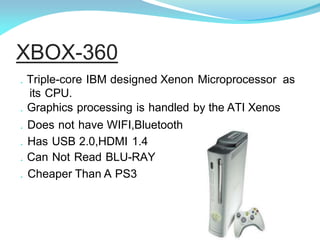 . Triple-core IBM designed Xenon Microprocessor as
its CPU.
. Graphics processing is handled by the ATI Xenos
. Does not have WIFI,Bluetooth
. Has USB 2.0,HDMI 1.4
. Can Not Read BLU-RAY
. Cheaper Than A PS3
XBOX-360
 