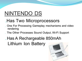 NINTENDO DS
.Has Two Microprocessors
. One For Processing Gameplay mechanisms and video
rendering
. The Other Processes Sound Output, Wi-Fi Support
. Has A Rechargeable 850mAh
Lithium Ion Battery
 